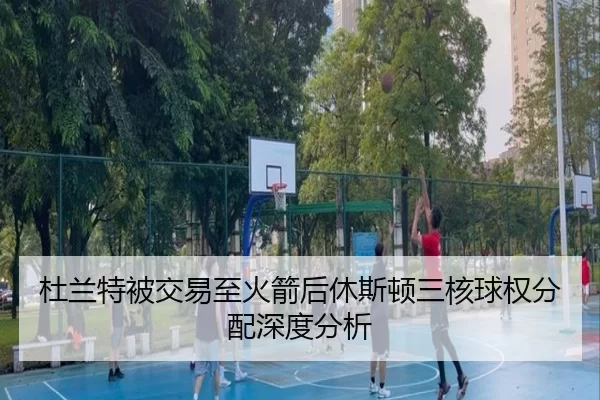 杜兰特被交易至火箭后休斯顿三核球权分配深度分析